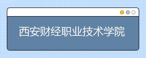 西安財經(jīng)職業(yè)技術(shù)學(xué)院單招2020年單獨(dú)招生簡章