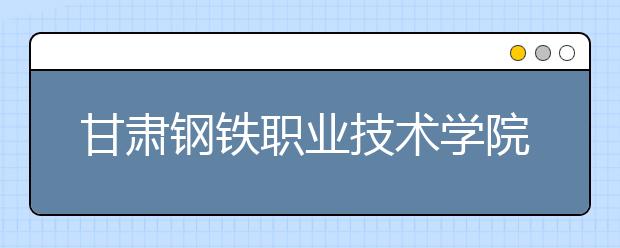 甘肃钢铁职业技术学院地址在哪里