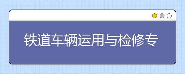 鐵道車輛運用與檢修專業(yè)就業(yè)前景分析