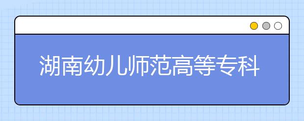 湖南幼儿师范高等专科学校2021年招生简章