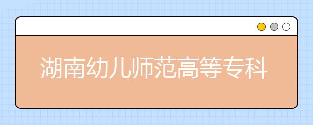 湖南幼儿师范高等专科学校2021年报名条件、招生要求、招生对象