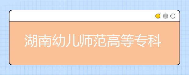 湖南幼儿师范高等专科学校2021年招生计划