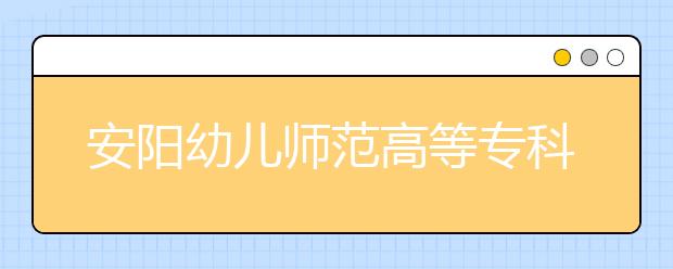 安阳幼儿师范高等专科学校2021年招生计划