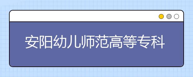 安阳幼儿师范高等专科学校2021年招生简章