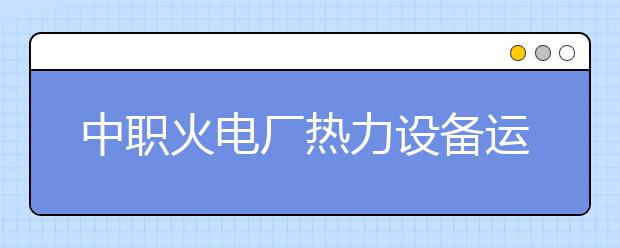 中职火电厂热力设备运行与检修专业主要学什么?