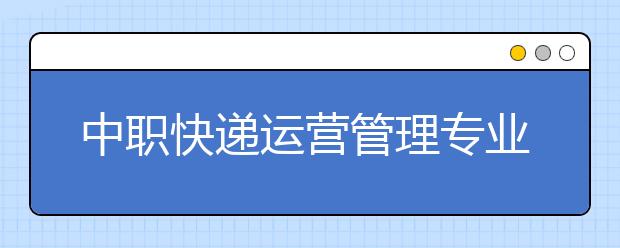 中職快遞運營管理專業(yè)主要學什么?