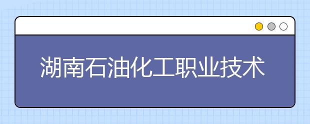 湖南石油化工职业技术学院2021年招生简章