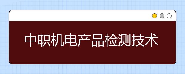 中職機(jī)電產(chǎn)品檢測(cè)技術(shù)應(yīng)用專業(yè)主要學(xué)什么?