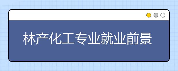 林產化工專業(yè)就業(yè)前景分析