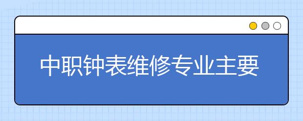 中職鐘表維修專業(yè)主要學什么?