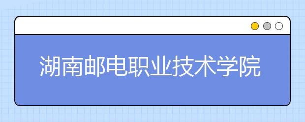 湖南邮电职业技术学院2021年报名条件、招生要求、招生对象