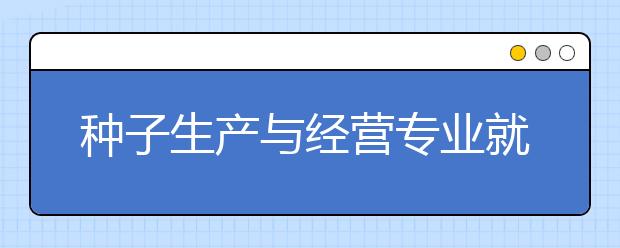 種子生產(chǎn)與經(jīng)營(yíng)專(zhuān)業(yè)就業(yè)前景分析