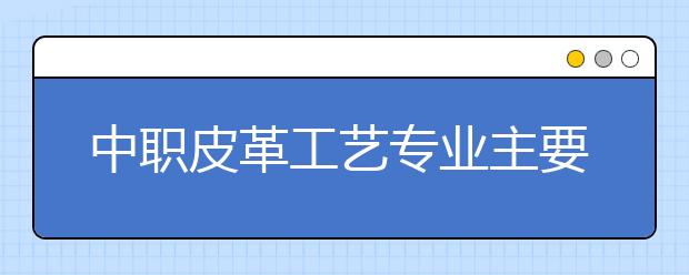 中职皮革工艺专业主要学什么?