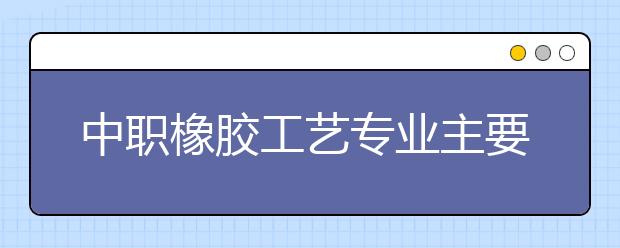 中職橡膠工藝專(zhuān)業(yè)主要學(xué)什么?