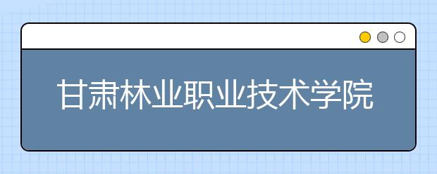 甘肃林业职业技术学院单招2020年单独招生报名条件、招生要求、招生对象