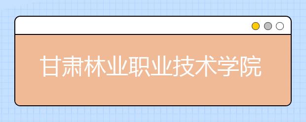 甘肃林业职业技术学院单招2020年单独招生有哪些专业