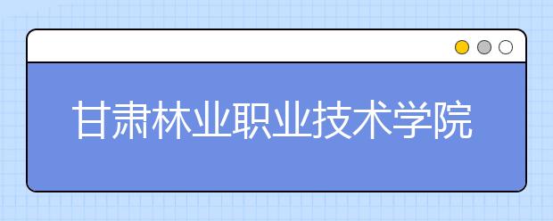 甘肃林业职业技术学院单招2020年单独招生计划