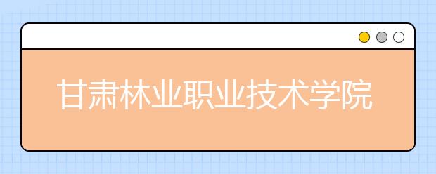 甘肃林业职业技术学院单招2020年单独招生简章