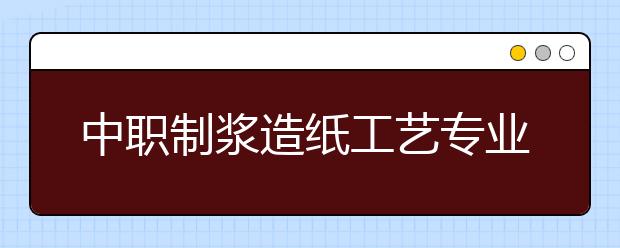 中職制漿造紙工藝專業(yè)主要學什么?