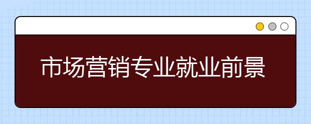 市場(chǎng)營(yíng)銷(xiāo)專(zhuān)業(yè)就業(yè)前景分析