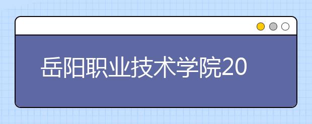 岳陽職業(yè)技術(shù)學(xué)院2021年有哪些專業(yè)