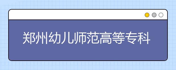 郑州幼儿师范高等专科学校2021年有哪些专业