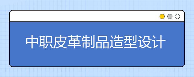 中职皮革制品造型设计专业主要学什么?