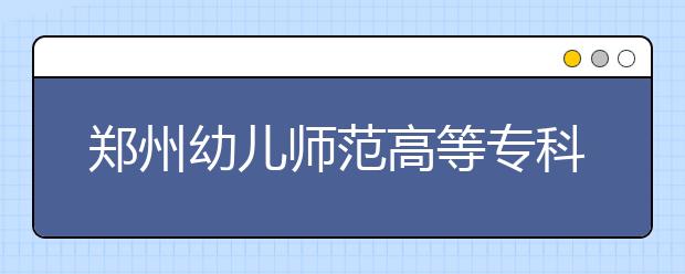 鄭州幼兒師范高等?？茖W(xué)校2021年報名條件、招生要求、招生對象