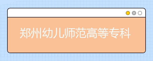 郑州幼儿师范高等专科学校2021年招生代码