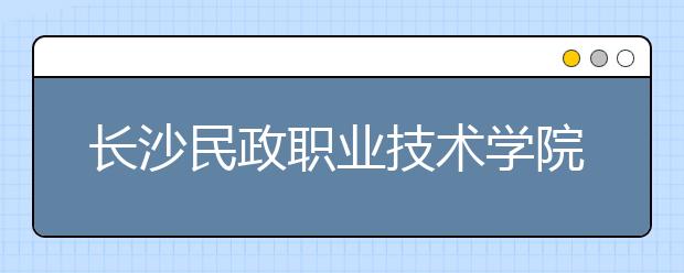 長(zhǎng)沙民政職業(yè)技術(shù)學(xué)院2021年招生代碼