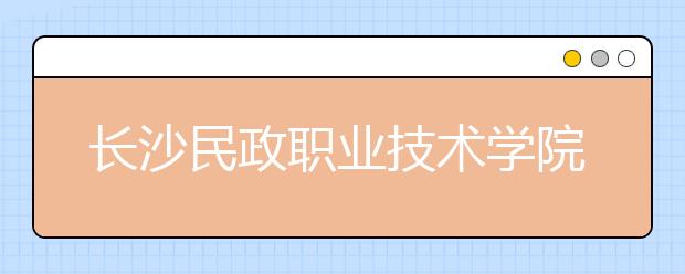 長(zhǎng)沙民政職業(yè)技術(shù)學(xué)院2021年招生簡(jiǎn)章