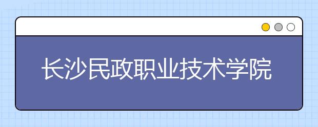 長沙民政職業(yè)技術(shù)學(xué)院2021年有哪些專業(yè)