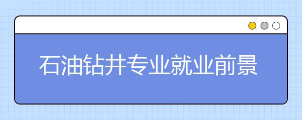 石油鉆井專業(yè)就業(yè)前景分析如何?