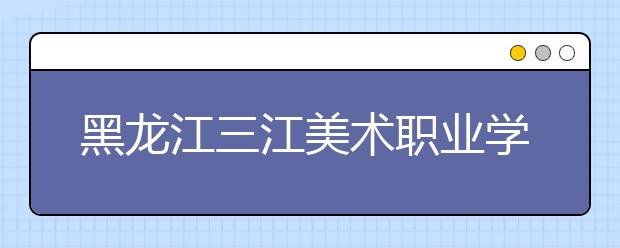黑龙江三江美术职业学院单招2020年单独招生成绩查询、网址入口
