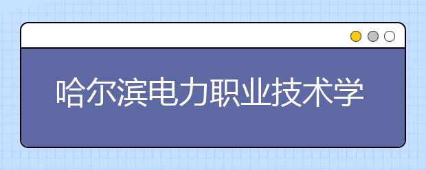 哈尔滨电力职业技术学院单招2020年单独招生简章