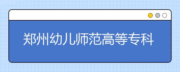 鄭州幼兒師范高等?？茖W(xué)校2021年招生簡章