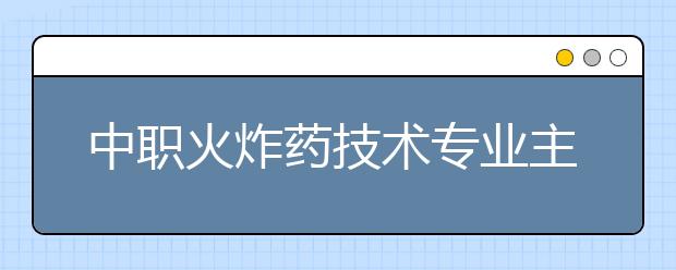 中职火炸药技术专业主要学什么?