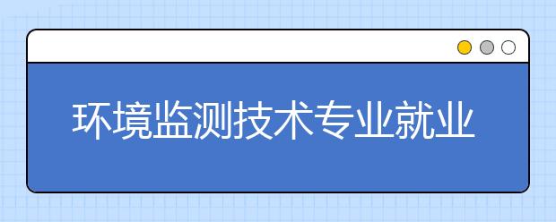 環(huán)境監(jiān)測技術專業(yè)就業(yè)前景分析如何?