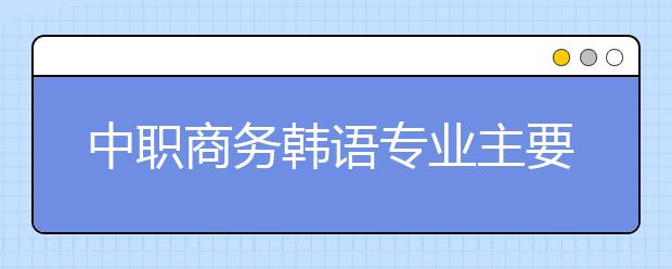 中職商務(wù)韓語(yǔ)專業(yè)主要學(xué)什么?