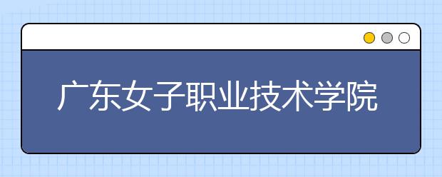 广东女子职业技术学院2021年学费、收费多少