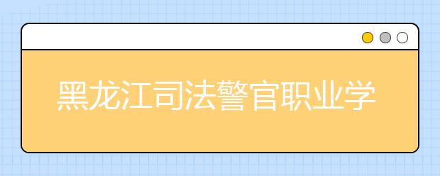 黑龙江司法警官职业学院单招2020年单独招生报名时间、网址入口