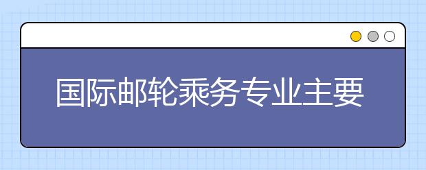 國際郵輪乘務(wù)專業(yè)主要學習什么？就業(yè)如何？