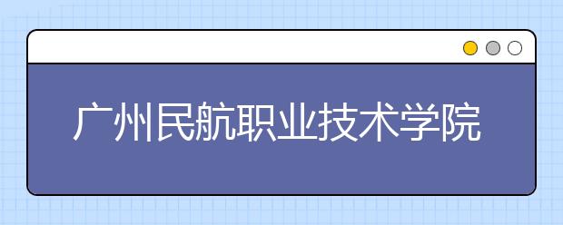 广州民航职业技术学院2021年招生录取分数线