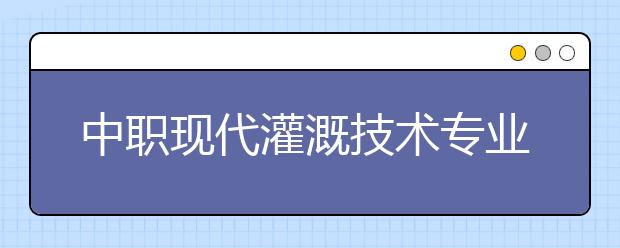 中职现代灌溉技术专业主要学什么?