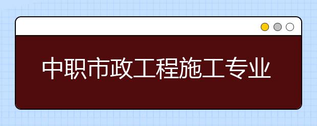 中職市政工程施工專業(yè)主要學(xué)什么?