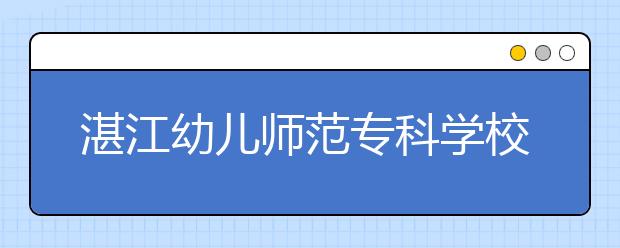 湛江幼兒師范?？茖W(xué)校2021年招生簡章