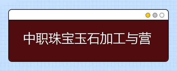 中职珠宝玉石加工与营销专业主要学什么?