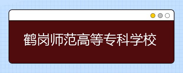 鶴崗師范高等?？茖W(xué)校單招2020年單獨招生有哪些專業(yè)