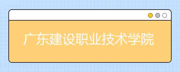 廣東建設(shè)職業(yè)技術(shù)學(xué)院2021年招生計(jì)劃