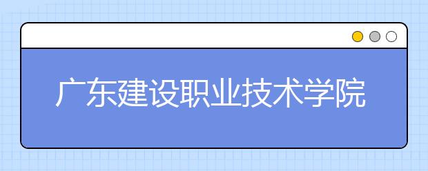 廣東建設(shè)職業(yè)技術(shù)學(xué)院2021年招生簡章